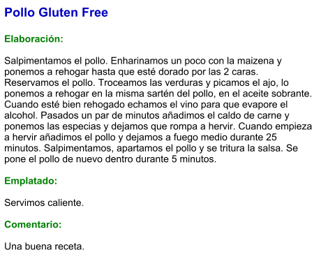 Pollo Gluten Free  Elaboración:  Salpimentamos el pollo. Enharinamos un poco con la maizena y ponemos a rehogar hasta que esté dorado por las 2 caras. Reservamos el pollo. Troceamos las verduras y picamos el ajo, lo ponemos a rehogar en la misma sartén del pollo, en el aceite sobrante. Cuando esté bien rehogado echamos el vino para que evapore el alcohol. Pasados un par de minutos añadimos el caldo de carne y ponemos las especias y dejamos que rompa a hervir. Cuando empieza a hervir añadimos el pollo y dejamos a fuego medio durante 25 minutos. Salpimentamos, apartamos el pollo y se tritura la salsa. Se pone el pollo de nuevo dentro durante 5 minutos.  Emplatado:  Servimos caliente.   Comentario:  Una buena receta.