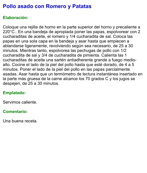 Pollo asado con Romero y Patatas  Elaboración:  Coloque una rejilla de horno en la parte superior del horno y precaliente a 220°C.. En una bandeja de apropiada poner las papas, espolvorear con 2 cucharaditas de aceite, el romero y 1/4 cucharadita de sal. Coloca las papas en una sola capa en la bandeja y asar hasta que empiecen a ablandarse ligeramente, revolviendo según sea necesario, de 25 a 30 minutos. Mientras tanto, espolvorea las pechugas de pollo con 1/2 cucharadita de sal y 3/4 de cucharadita de pimienta. Calienta las 1 cucharaditas de aceite una sartén antiadherente grande a fuego medio-alto. Cocine el lado de la piel del pollo hasta que esté dorado, de 4 a 5 minutos. Poner el lado de la piel del pollo en las papas parcialmente asadas. Asar hasta que un termómetro de lectura instantánea insertado en la parte más gruesa de la carne alcance los 70 grados C y los jugos se despejen, de 25 a 30 minutos.  Emplatado:  Servimos caliente.   Comentario:  Una buena receta.
