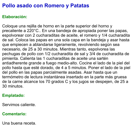 Pollo asado con Romero y Patatas  Elaboración:  Coloque una rejilla de horno en la parte superior del horno y precaliente a 220°C.. En una bandeja de apropiada poner las papas, espolvorear con 2 cucharaditas de aceite, el romero y 1/4 cucharadita de sal. Coloca las papas en una sola capa en la bandeja y asar hasta que empiecen a ablandarse ligeramente, revolviendo según sea necesario, de 25 a 30 minutos. Mientras tanto, espolvorea las pechugas de pollo con 1/2 cucharadita de sal y 3/4 de cucharadita de pimienta. Calienta las 1 cucharaditas de aceite una sartén antiadherente grande a fuego medio-alto. Cocine el lado de la piel del pollo hasta que esté dorado, de 4 a 5 minutos. Poner el lado de la piel del pollo en las papas parcialmente asadas. Asar hasta que un termómetro de lectura instantánea insertado en la parte más gruesa de la carne alcance los 70 grados C y los jugos se despejen, de 25 a 30 minutos.  Emplatado:  Servimos caliente.   Comentario:  Una buena receta.