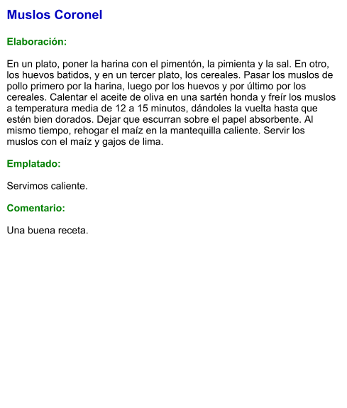 Muslos Coronel  Elaboración:  En un plato, poner la harina con el pimentón, la pimienta y la sal. En otro, los huevos batidos, y en un tercer plato, los cereales. Pasar los muslos de pollo primero por la harina, luego por los huevos y por último por los cereales. Calentar el aceite de oliva en una sartén honda y freír los muslos a temperatura media de 12 a 15 minutos, dándoles la vuelta hasta que estén bien dorados. Dejar que escurran sobre el papel absorbente. Al mismo tiempo, rehogar el maíz en la mantequilla caliente. Servir los muslos con el maíz y gajos de lima.  Emplatado:  Servimos caliente.   Comentario:  Una buena receta.