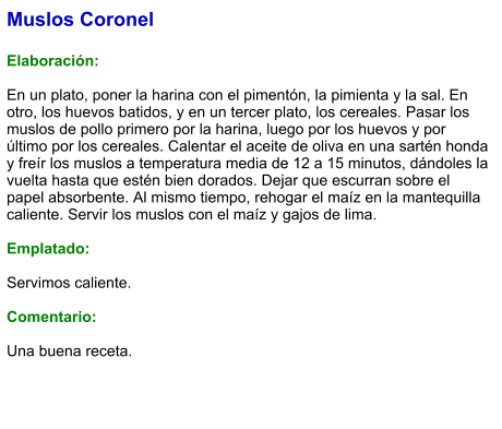 Muslos Coronel  Elaboración:  En un plato, poner la harina con el pimentón, la pimienta y la sal. En otro, los huevos batidos, y en un tercer plato, los cereales. Pasar los muslos de pollo primero por la harina, luego por los huevos y por último por los cereales. Calentar el aceite de oliva en una sartén honda y freír los muslos a temperatura media de 12 a 15 minutos, dándoles la vuelta hasta que estén bien dorados. Dejar que escurran sobre el papel absorbente. Al mismo tiempo, rehogar el maíz en la mantequilla caliente. Servir los muslos con el maíz y gajos de lima.  Emplatado:  Servimos caliente.   Comentario:  Una buena receta.