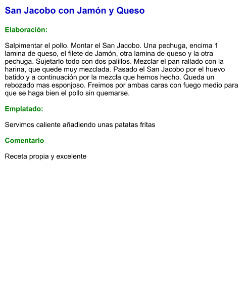San Jacobo con Jamón y Queso  Elaboración:  Salpimentar el pollo. Montar el San Jacobo. Una pechuga, encima 1 lamina de queso, el filete de Jamón, otra lamina de queso y la otra pechuga. Sujetarlo todo con dos palillos. Mezclar el pan rallado con la harina, que quede muy mezclada. Pasado el San Jacobo por el huevo batido y a continuación por la mezcla que hemos hecho. Queda un rebozado mas esponjoso. Freimos por ambas caras con fuego medio para que se haga bien el pollo sin quemarse.   Emplatado:  Servimos caliente añadiendo unas patatas fritas   Comentario  Receta propia y excelente