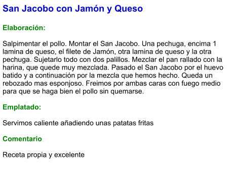 San Jacobo con Jamón y Queso  Elaboración:  Salpimentar el pollo. Montar el San Jacobo. Una pechuga, encima 1 lamina de queso, el filete de Jamón, otra lamina de queso y la otra pechuga. Sujetarlo todo con dos palillos. Mezclar el pan rallado con la harina, que quede muy mezclada. Pasado el San Jacobo por el huevo batido y a continuación por la mezcla que hemos hecho. Queda un rebozado mas esponjoso. Freimos por ambas caras con fuego medio para que se haga bien el pollo sin quemarse.   Emplatado:  Servimos caliente añadiendo unas patatas fritas   Comentario  Receta propia y excelente