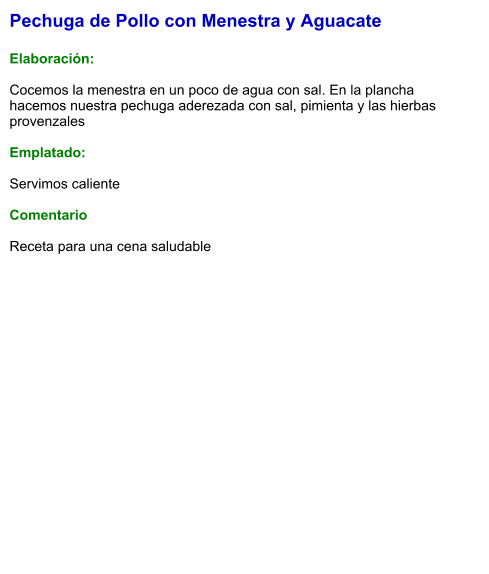 Pechuga de Pollo con Menestra y Aguacate  Elaboración:  Cocemos la menestra en un poco de agua con sal. En la plancha hacemos nuestra pechuga aderezada con sal, pimienta y las hierbas provenzales  Emplatado:  Servimos caliente   Comentario  Receta para una cena saludable