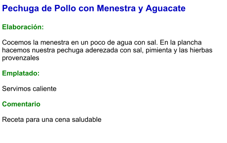Pechuga de Pollo con Menestra y Aguacate  Elaboración:  Cocemos la menestra en un poco de agua con sal. En la plancha hacemos nuestra pechuga aderezada con sal, pimienta y las hierbas provenzales  Emplatado:  Servimos caliente   Comentario  Receta para una cena saludable