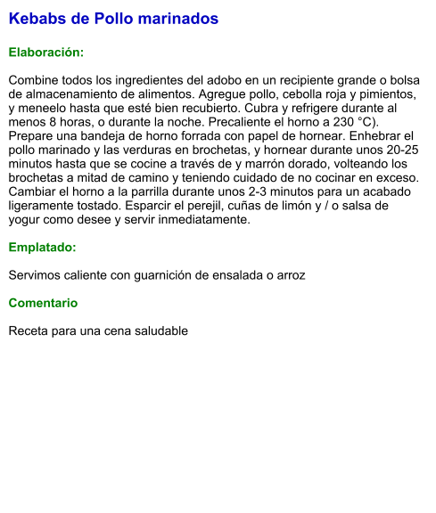 Kebabs de Pollo marinados  Elaboración:  Combine todos los ingredientes del adobo en un recipiente grande o bolsa de almacenamiento de alimentos. Agregue pollo, cebolla roja y pimientos, y meneelo hasta que esté bien recubierto. Cubra y refrigere durante al menos 8 horas, o durante la noche. Precaliente el horno a 230 °C). Prepare una bandeja de horno forrada con papel de hornear. Enhebrar el pollo marinado y las verduras en brochetas, y hornear durante unos 20-25 minutos hasta que se cocine a través de y marrón dorado, volteando los brochetas a mitad de camino y teniendo cuidado de no cocinar en exceso. Cambiar el horno a la parrilla durante unos 2-3 minutos para un acabado ligeramente tostado. Esparcir el perejil, cuñas de limón y / o salsa de yogur como desee y servir inmediatamente.   Emplatado:  Servimos caliente con guarnición de ensalada o arroz  Comentario  Receta para una cena saludable