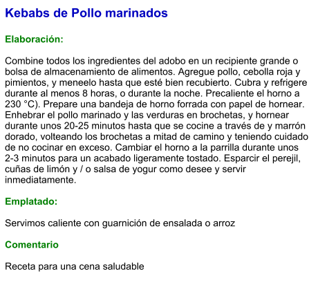 Kebabs de Pollo marinados  Elaboración:  Combine todos los ingredientes del adobo en un recipiente grande o bolsa de almacenamiento de alimentos. Agregue pollo, cebolla roja y pimientos, y meneelo hasta que esté bien recubierto. Cubra y refrigere durante al menos 8 horas, o durante la noche. Precaliente el horno a 230 °C). Prepare una bandeja de horno forrada con papel de hornear. Enhebrar el pollo marinado y las verduras en brochetas, y hornear durante unos 20-25 minutos hasta que se cocine a través de y marrón dorado, volteando los brochetas a mitad de camino y teniendo cuidado de no cocinar en exceso. Cambiar el horno a la parrilla durante unos 2-3 minutos para un acabado ligeramente tostado. Esparcir el perejil, cuñas de limón y / o salsa de yogur como desee y servir inmediatamente.   Emplatado:  Servimos caliente con guarnición de ensalada o arroz  Comentario  Receta para una cena saludable