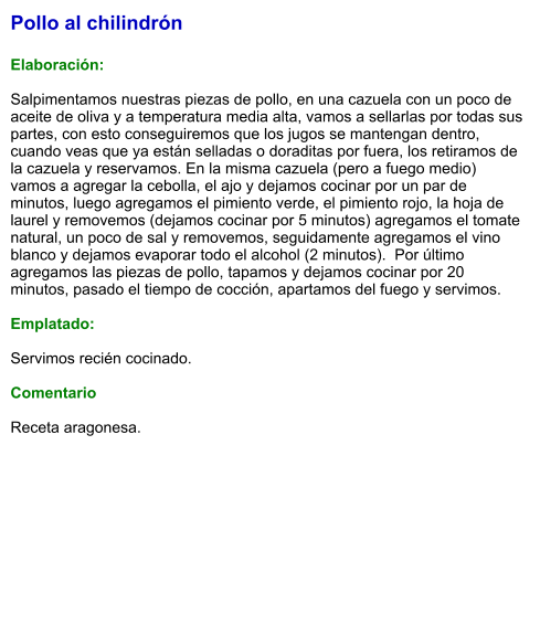 Pollo al chilindrón  Elaboración:  Salpimentamos nuestras piezas de pollo, en una cazuela con un poco de aceite de oliva y a temperatura media alta, vamos a sellarlas por todas sus partes, con esto conseguiremos que los jugos se mantengan dentro, cuando veas que ya están selladas o doraditas por fuera, los retiramos de la cazuela y reservamos. En la misma cazuela (pero a fuego medio) vamos a agregar la cebolla, el ajo y dejamos cocinar por un par de minutos, luego agregamos el pimiento verde, el pimiento rojo, la hoja de laurel y removemos (dejamos cocinar por 5 minutos) agregamos el tomate natural, un poco de sal y removemos, seguidamente agregamos el vino blanco y dejamos evaporar todo el alcohol (2 minutos).  Por último agregamos las piezas de pollo, tapamos y dejamos cocinar por 20 minutos, pasado el tiempo de cocción, apartamos del fuego y servimos.  Emplatado:  Servimos recién cocinado.  Comentario  Receta aragonesa.
