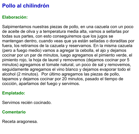 Pollo al chilindrón  Elaboración:  Salpimentamos nuestras piezas de pollo, en una cazuela con un poco de aceite de oliva y a temperatura media alta, vamos a sellarlas por todas sus partes, con esto conseguiremos que los jugos se mantengan dentro, cuando veas que ya están selladas o doraditas por fuera, los retiramos de la cazuela y reservamos. En la misma cazuela (pero a fuego medio) vamos a agregar la cebolla, el ajo y dejamos cocinar por un par de minutos, luego agregamos el pimiento verde, el pimiento rojo, la hoja de laurel y removemos (dejamos cocinar por 5 minutos) agregamos el tomate natural, un poco de sal y removemos, seguidamente agregamos el vino blanco y dejamos evaporar todo el alcohol (2 minutos).  Por último agregamos las piezas de pollo, tapamos y dejamos cocinar por 20 minutos, pasado el tiempo de cocción, apartamos del fuego y servimos.  Emplatado:  Servimos recién cocinado.  Comentario  Receta aragonesa.