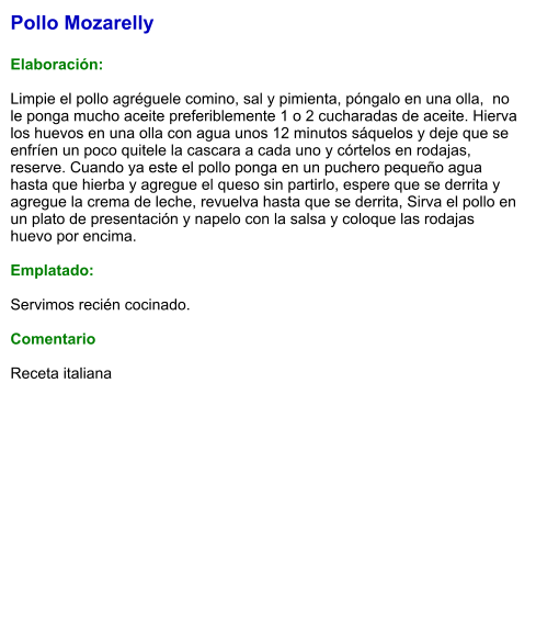 Pollo Mozarelly  Elaboración:  Limpie el pollo agréguele comino, sal y pimienta, póngalo en una olla,  no le ponga mucho aceite preferiblemente 1 o 2 cucharadas de aceite. Hierva los huevos en una olla con agua unos 12 minutos sáquelos y deje que se enfríen un poco quitele la cascara a cada uno y córtelos en rodajas, reserve. Cuando ya este el pollo ponga en un puchero pequeño agua hasta que hierba y agregue el queso sin partirlo, espere que se derrita y agregue la crema de leche, revuelva hasta que se derrita, Sirva el pollo en un plato de presentación y napelo con la salsa y coloque las rodajas huevo por encima.  Emplatado:  Servimos recién cocinado.  Comentario  Receta italiana