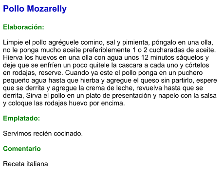Pollo Mozarelly  Elaboración:  Limpie el pollo agréguele comino, sal y pimienta, póngalo en una olla,  no le ponga mucho aceite preferiblemente 1 o 2 cucharadas de aceite. Hierva los huevos en una olla con agua unos 12 minutos sáquelos y deje que se enfríen un poco quitele la cascara a cada uno y córtelos en rodajas, reserve. Cuando ya este el pollo ponga en un puchero pequeño agua hasta que hierba y agregue el queso sin partirlo, espere que se derrita y agregue la crema de leche, revuelva hasta que se derrita, Sirva el pollo en un plato de presentación y napelo con la salsa y coloque las rodajas huevo por encima.  Emplatado:  Servimos recién cocinado.  Comentario  Receta italiana