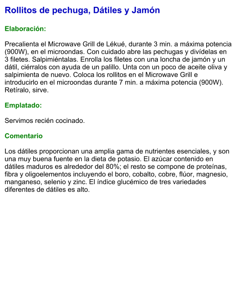 Rollitos de pechuga, Dátiles y Jamón  Elaboración:  Precalienta el Microwave Grill de Lékué, durante 3 min. a máxima potencia (900W), en el microondas. Con cuidado abre las pechugas y divídelas en 3 filetes. Salpimiéntalas. Enrolla los filetes con una loncha de jamón y un dátil, ciérralos con ayuda de un palillo. Unta con un poco de aceite oliva y salpimienta de nuevo. Coloca los rollitos en el Microwave Grill e introducirlo en el microondas durante 7 min. a máxima potencia (900W). Retíralo, sirve.  Emplatado:  Servimos recién cocinado.  Comentario  Los dátiles proporcionan una amplia gama de nutrientes esenciales, y son una muy buena fuente en la dieta de potasio. El azúcar contenido en dátiles maduros es alrededor del 80%; el resto se compone de proteínas, fibra y oligoelementos incluyendo el boro, cobalto, cobre, flúor, magnesio, manganeso, selenio y zinc. El índice glucémico de tres variedades diferentes de dátiles es alto.