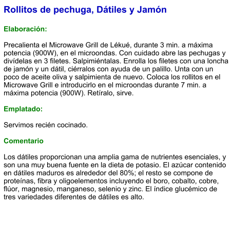 Rollitos de pechuga, Dátiles y Jamón  Elaboración:  Precalienta el Microwave Grill de Lékué, durante 3 min. a máxima potencia (900W), en el microondas. Con cuidado abre las pechugas y divídelas en 3 filetes. Salpimiéntalas. Enrolla los filetes con una loncha de jamón y un dátil, ciérralos con ayuda de un palillo. Unta con un poco de aceite oliva y salpimienta de nuevo. Coloca los rollitos en el Microwave Grill e introducirlo en el microondas durante 7 min. a máxima potencia (900W). Retíralo, sirve.  Emplatado:  Servimos recién cocinado.  Comentario  Los dátiles proporcionan una amplia gama de nutrientes esenciales, y son una muy buena fuente en la dieta de potasio. El azúcar contenido en dátiles maduros es alrededor del 80%; el resto se compone de proteínas, fibra y oligoelementos incluyendo el boro, cobalto, cobre, flúor, magnesio, manganeso, selenio y zinc. El índice glucémico de tres variedades diferentes de dátiles es alto.