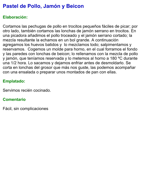 Pastel de Pollo, Jamón y Beicon  Elaboración:  Cortamos las pechugas de pollo en trocitos pequeños fáciles de picar; por otro lado, también cortamos las lonchas de jamón serrano en trocitos. En una picadora añadimos el pollo troceado y el jamón serrano cortado; la mezcla resultante la echamos en un bol grande. A continuación agregamos los huevos batidos y  lo mezclamos todo; salpimentamos y reservamos.  Cogemos un molde para horno, en el cual forramos el fondo y las paredes con lonchas de beicon; lo rellenamos con la mezcla de pollo y jamón, que teníamos reservada y lo metemos al horno a 180 ºC durante una 1/2 hora. Lo sacamos y dejamos enfriar antes de desmoldarlo. Se corta en lonchas del grosor que más nos guste, las podemos acompañar con una ensalada o preparar unos montados de pan con ellas.   Emplatado:  Servimos recién cocinado.  Comentario  Fácil, sin complicaciones