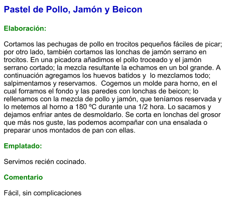 Pastel de Pollo, Jamón y Beicon  Elaboración:  Cortamos las pechugas de pollo en trocitos pequeños fáciles de picar; por otro lado, también cortamos las lonchas de jamón serrano en trocitos. En una picadora añadimos el pollo troceado y el jamón serrano cortado; la mezcla resultante la echamos en un bol grande. A continuación agregamos los huevos batidos y  lo mezclamos todo; salpimentamos y reservamos.  Cogemos un molde para horno, en el cual forramos el fondo y las paredes con lonchas de beicon; lo rellenamos con la mezcla de pollo y jamón, que teníamos reservada y lo metemos al horno a 180 ºC durante una 1/2 hora. Lo sacamos y dejamos enfriar antes de desmoldarlo. Se corta en lonchas del grosor que más nos guste, las podemos acompañar con una ensalada o preparar unos montados de pan con ellas.   Emplatado:  Servimos recién cocinado.  Comentario  Fácil, sin complicaciones