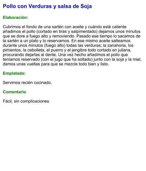 Pollo con Verduras y salsa de Soja  Elaboración:  Cubrimos el fondo de una sartén con aceite y cuándo esté caliente añadimos el pollo (cortado en tiras y salpimentado) dejamos unos minutos que se dore a fuego alto y removiendo. Pasado ese tiempo lo sacamos de la sartén a un plato y lo reservamos. En ese mismo aceite salteamos durante unos minutos (fuego alto) todas las verduras; la zanahoria, los pimientos, la cebolleta, el puerro y el jengibre todo cortado en juliana, procurando dejarlas al dente. Una vez hecho añadimos el pollo que teníamos reservado (con el jugo que ha soltado) junto con la soja y la miel, damos unas vueltas para que se mezcle todo bien y listo.  Emplatado:  Servimos recién cocinado.  Comentario  Fácil, sin complicaciones