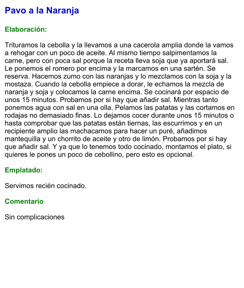 Pavo a la Naranja  Elaboración:  Trituramos la cebolla y la llevamos a una cacerola amplia donde la vamos a rehogar con un poco de aceite. Al mismo tiempo salpimentamos la carne, pero con poca sal porque la receta lleva soja que ya aportará sal. Le ponemos el romero por encima y la marcamos en una sartén. Se reserva. Hacemos zumo con las naranjas y lo mezclamos con la soja y la mostaza. Cuando la cebolla empiece a dorar, le echamos la mezcla de naranja y soja y colocamos la carne encima. Se cocinará por espacio de unos 15 minutos. Probamos por si hay que añadir sal. Mientras tanto ponemos agua con sal en una olla. Pelamos las patatas y las cortamos en rodajas no demasiado finas. Lo dejamos cocer durante unos 15 minutos o hasta comprobar que las patatas están tiernas, las escurrimos y en un recipiente amplio las machacamos para hacer un puré, añadimos mantequilla y un chorrito de aceite y otro de limón. Probamos por si hay que añadir sal. Y ya que lo tenemos todo cocinado, montamos el plato, si quieres le pones un poco de cebollino, pero esto es opcional.   Emplatado:  Servimos recién cocinado.  Comentario  Sin complicaciones