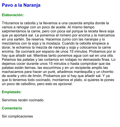 Pavo a la Naranja  Elaboración:  Trituramos la cebolla y la llevamos a una cacerola amplia donde la vamos a rehogar con un poco de aceite. Al mismo tiempo salpimentamos la carne, pero con poca sal porque la receta lleva soja que ya aportará sal. Le ponemos el romero por encima y la marcamos en una sartén. Se reserva. Hacemos zumo con las naranjas y lo mezclamos con la soja y la mostaza. Cuando la cebolla empiece a dorar, le echamos la mezcla de naranja y soja y colocamos la carne encima. Se cocinará por espacio de unos 15 minutos. Probamos por si hay que añadir sal. Mientras tanto ponemos agua con sal en una olla. Pelamos las patatas y las cortamos en rodajas no demasiado finas. Lo dejamos cocer durante unos 15 minutos o hasta comprobar que las patatas están tiernas, las escurrimos y en un recipiente amplio las machacamos para hacer un puré, añadimos mantequilla y un chorrito de aceite y otro de limón. Probamos por si hay que añadir sal. Y ya que lo tenemos todo cocinado, montamos el plato, si quieres le pones un poco de cebollino, pero esto es opcional.   Emplatado:  Servimos recién cocinado.  Comentario  Sin complicaciones