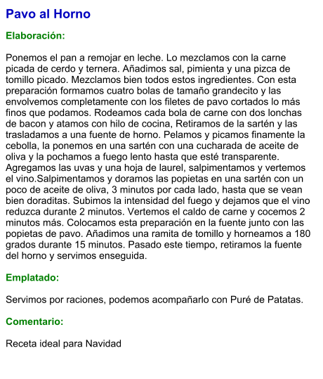 Pavo al Horno  Elaboración:  Ponemos el pan a remojar en leche. Lo mezclamos con la carne picada de cerdo y ternera. Añadimos sal, pimienta y una pizca de tomillo picado. Mezclamos bien todos estos ingredientes. Con esta preparación formamos cuatro bolas de tamaño grandecito y las envolvemos completamente con los filetes de pavo cortados lo más finos que podamos. Rodeamos cada bola de carne con dos lonchas de bacon y atamos con hilo de cocina, Retiramos de la sartén y las trasladamos a una fuente de horno. Pelamos y picamos finamente la cebolla, la ponemos en una sartén con una cucharada de aceite de oliva y la pochamos a fuego lento hasta que esté transparente. Agregamos las uvas y una hoja de laurel, salpimentamos y vertemos el vino.Salpimentamos y doramos las popietas en una sartén con un poco de aceite de oliva, 3 minutos por cada lado, hasta que se vean bien doraditas. Subimos la intensidad del fuego y dejamos que el vino reduzca durante 2 minutos. Vertemos el caldo de carne y cocemos 2 minutos más. Colocamos esta preparación en la fuente junto con las popietas de pavo. Añadimos una ramita de tomillo y horneamos a 180 grados durante 15 minutos. Pasado este tiempo, retiramos la fuente del horno y servimos enseguida.  Emplatado:  Servimos por raciones, podemos acompañarlo con Puré de Patatas.  Comentario:  Receta ideal para Navidad
