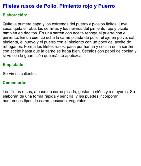 Filetes rusos de Pollo, Pimiento rojo y Puerro  Elaboración:  Quita la primera capa y los extremos del puerro y pícalos finitos. Lava, seca, quita el rabo, las semillas y los nervios del pimiento rojo y pícalo también en daditos. En una sartén con aceite rehoga el puerro con el pimiento. En un cuenco echa la carne picada de pollo, el ajo en polvo, sal, pimienta, el huevo y el puerro con el pimiento con un poco del aceite de rehogarlos. Forma los filetes rusos, pasa por harina y cocina en la sartén con aceite hasta que la carne se haga bien. Sécalos con papel de cocina y sirve con la guarnición que más te apetezca.  Emplatado:  Servimos calientes  Comentario:  Los filetes rusos, a base de carne picada, gustan a niños y a mayores. Se elaboran de una forma rápida y sencilla, y les puedes incorporar numerosos tipos de carne, pescado, vegetales.