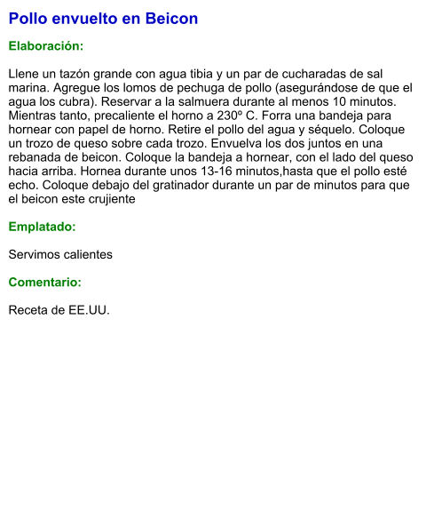 Pollo envuelto en Beicon  Elaboración:  Llene un tazón grande con agua tibia y un par de cucharadas de sal marina. Agregue los lomos de pechuga de pollo (asegurándose de que el agua los cubra). Reservar a la salmuera durante al menos 10 minutos. Mientras tanto, precaliente el horno a 230º C. Forra una bandeja para hornear con papel de horno. Retire el pollo del agua y séquelo. Coloque un trozo de queso sobre cada trozo. Envuelva los dos juntos en una rebanada de beicon. Coloque la bandeja a hornear, con el lado del queso hacia arriba. Hornea durante unos 13-16 minutos,hasta que el pollo esté echo. Coloque debajo del gratinador durante un par de minutos para que el beicon este crujiente  Emplatado:  Servimos calientes  Comentario:  Receta de EE.UU.