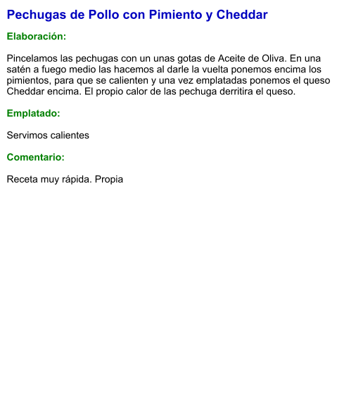 Pechugas de Pollo con Pimiento y Cheddar  Elaboración:  Pincelamos las pechugas con un unas gotas de Aceite de Oliva. En una satén a fuego medio las hacemos al darle la vuelta ponemos encima los pimientos, para que se calienten y una vez emplatadas ponemos el queso Cheddar encima. El propio calor de las pechuga derritira el queso.  Emplatado:  Servimos calientes  Comentario:  Receta muy rápida. Propia