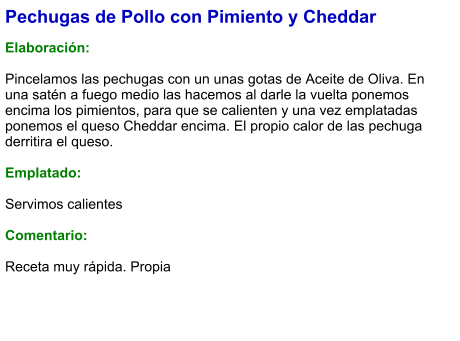 Pechugas de Pollo con Pimiento y Cheddar  Elaboración:  Pincelamos las pechugas con un unas gotas de Aceite de Oliva. En una satén a fuego medio las hacemos al darle la vuelta ponemos encima los pimientos, para que se calienten y una vez emplatadas ponemos el queso Cheddar encima. El propio calor de las pechuga derritira el queso.  Emplatado:  Servimos calientes  Comentario:  Receta muy rápida. Propia