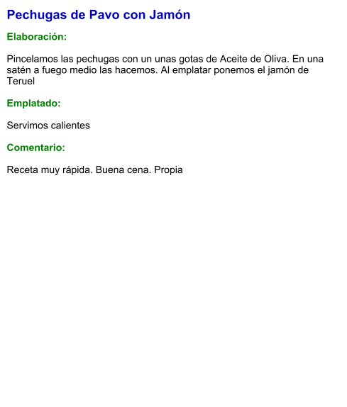 Pechugas de Pavo con Jamón  Elaboración:  Pincelamos las pechugas con un unas gotas de Aceite de Oliva. En una satén a fuego medio las hacemos. Al emplatar ponemos el jamón de Teruel  Emplatado:  Servimos calientes  Comentario:  Receta muy rápida. Buena cena. Propia
