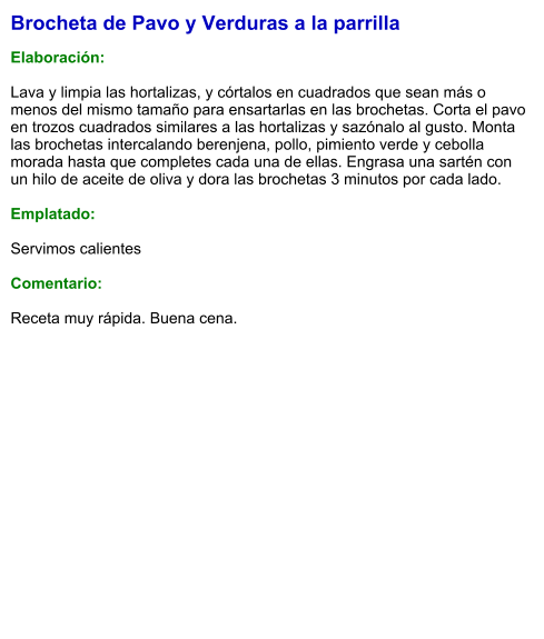 Brocheta de Pavo y Verduras a la parrilla  Elaboración:  Lava y limpia las hortalizas, y córtalos en cuadrados que sean más o menos del mismo tamaño para ensartarlas en las brochetas. Corta el pavo en trozos cuadrados similares a las hortalizas y sazónalo al gusto. Monta las brochetas intercalando berenjena, pollo, pimiento verde y cebolla morada hasta que completes cada una de ellas. Engrasa una sartén con un hilo de aceite de oliva y dora las brochetas 3 minutos por cada lado.  Emplatado:  Servimos calientes  Comentario:  Receta muy rápida. Buena cena.
