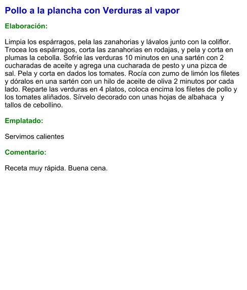 Pollo a la plancha con Verduras al vapor  Elaboración:  Limpia los espárragos, pela las zanahorias y lávalos junto con la coliflor. Trocea los espárragos, corta las zanahorias en rodajas, y pela y corta en plumas la cebolla. Sofríe las verduras 10 minutos en una sartén con 2 cucharadas de aceite y agrega una cucharada de pesto y una pizca de sal. Pela y corta en dados los tomates. Rocía con zumo de limón los filetes y dóralos en una sartén con un hilo de aceite de oliva 2 minutos por cada lado. Reparte las verduras en 4 platos, coloca encima los filetes de pollo y los tomates aliñados. Sírvelo decorado con unas hojas de albahaca  y tallos de cebollino.  Emplatado:  Servimos calientes  Comentario:  Receta muy rápida. Buena cena.