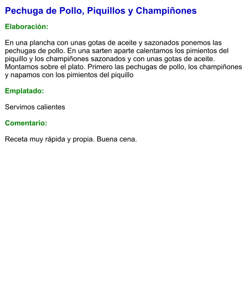 Pechuga de Pollo, Piquillos y Champiñones  Elaboración:  En una plancha con unas gotas de aceite y sazonados ponemos las pechugas de pollo. En una sarten aparte calentamos los pimientos del piquillo y los champiñones sazonados y con unas gotas de aceite. Montamos sobre el plato. Primero las pechugas de pollo, los champiñones y napamos con los pimientos del piquillo  Emplatado:  Servimos calientes  Comentario:  Receta muy rápida y propia. Buena cena.