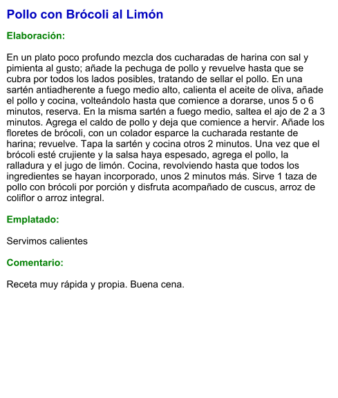 Pollo con Brócoli al Limón  Elaboración:  En un plato poco profundo mezcla dos cucharadas de harina con sal y pimienta al gusto; añade la pechuga de pollo y revuelve hasta que se cubra por todos los lados posibles, tratando de sellar el pollo. En una sartén antiadherente a fuego medio alto, calienta el aceite de oliva, añade el pollo y cocina, volteándolo hasta que comience a dorarse, unos 5 o 6 minutos, reserva. En la misma sartén a fuego medio, saltea el ajo de 2 a 3 minutos. Agrega el caldo de pollo y deja que comience a hervir. Añade los floretes de brócoli, con un colador esparce la cucharada restante de harina; revuelve. Tapa la sartén y cocina otros 2 minutos. Una vez que el brócoli esté crujiente y la salsa haya espesado, agrega el pollo, la ralladura y el jugo de limón. Cocina, revolviendo hasta que todos los ingredientes se hayan incorporado, unos 2 minutos más. Sirve 1 taza de pollo con brócoli por porción y disfruta acompañado de cuscus, arroz de coliflor o arroz integral.  Emplatado:  Servimos calientes  Comentario:  Receta muy rápida y propia. Buena cena.