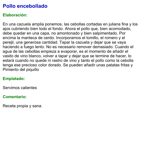 Pollo encebollado  Elaboración:  En una cazuela amplia ponemos, las cebollas cortadas en juliana fina y los ajos cubriendo bien todo el fondo. Ahora el pollo que, bien acomodado, debe quedar en una capa, no amontonado y bien salpimentado. Por encima la manteca de cerdo. Incorporamos el tomillo, el romero y el perejil, una generosa cantidad. Tapar la cazuela y dejar que se vaya haciendo a fuego lento. No es necesario remover demasiado. Cuando el agua de las cebollas empieza a evaporar, es el momento de añadir el vasito de vino blanco, volver a tapar y dejar que se termine de hacer, lo estará cuando no quede ni rastro de vino y tanto el pollo como la cebolla tenga ese precioso color dorado. Se pueden añadir unas patatas fritas y Pimiento del piquillo  Emplatado:  Servimos calientes  Comentario:  Receta propia y sana.