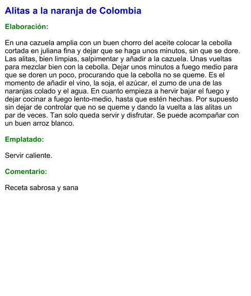 Alitas a la naranja de Colombia  Elaboración:  En una cazuela amplia con un buen chorro del aceite colocar la cebolla cortada en juliana fina y dejar que se haga unos minutos, sin que se dore. Las alitas, bien limpias, salpimentar y añadir a la cazuela. Unas vueltas para mezclar bien con la cebolla. Dejar unos minutos a fuego medio para que se doren un poco, procurando que la cebolla no se queme. Es el momento de añadir el vino, la soja, el azúcar, el zumo de una de las naranjas colado y el agua. En cuanto empieza a hervir bajar el fuego y dejar cocinar a fuego lento-medio, hasta que estén hechas. Por supuesto sin dejar de controlar que no se queme y dando la vuelta a las alitas un par de veces. Tan solo queda servir y disfrutar. Se puede acompañar con un buen arroz blanco.  Emplatado:  Servir caliente.  Comentario:  Receta sabrosa y sana