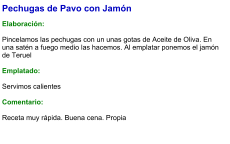 Pechugas de Pavo con Jamón  Elaboración:  Pincelamos las pechugas con un unas gotas de Aceite de Oliva. En una satén a fuego medio las hacemos. Al emplatar ponemos el jamón de Teruel  Emplatado:  Servimos calientes  Comentario:  Receta muy rápida. Buena cena. Propia