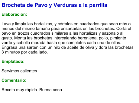 Brocheta de Pavo y Verduras a la parrilla  Elaboración:  Lava y limpia las hortalizas, y córtalos en cuadrados que sean más o menos del mismo tamaño para ensartarlas en las brochetas. Corta el pavo en trozos cuadrados similares a las hortalizas y sazónalo al gusto. Monta las brochetas intercalando berenjena, pollo, pimiento verde y cebolla morada hasta que completes cada una de ellas. Engrasa una sartén con un hilo de aceite de oliva y dora las brochetas 3 minutos por cada lado.  Emplatado:  Servimos calientes  Comentario:  Receta muy rápida. Buena cena.