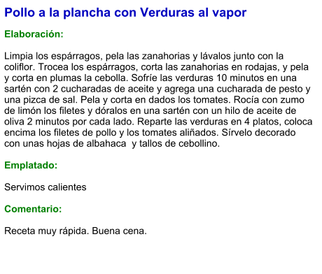 Pollo a la plancha con Verduras al vapor  Elaboración:  Limpia los espárragos, pela las zanahorias y lávalos junto con la coliflor. Trocea los espárragos, corta las zanahorias en rodajas, y pela y corta en plumas la cebolla. Sofríe las verduras 10 minutos en una sartén con 2 cucharadas de aceite y agrega una cucharada de pesto y una pizca de sal. Pela y corta en dados los tomates. Rocía con zumo de limón los filetes y dóralos en una sartén con un hilo de aceite de oliva 2 minutos por cada lado. Reparte las verduras en 4 platos, coloca encima los filetes de pollo y los tomates aliñados. Sírvelo decorado con unas hojas de albahaca  y tallos de cebollino.  Emplatado:  Servimos calientes  Comentario:  Receta muy rápida. Buena cena.