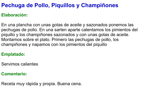 Pechuga de Pollo, Piquillos y Champiñones  Elaboración:  En una plancha con unas gotas de aceite y sazonados ponemos las pechugas de pollo. En una sarten aparte calentamos los pimientos del piquillo y los champiñones sazonados y con unas gotas de aceite. Montamos sobre el plato. Primero las pechugas de pollo, los champiñones y napamos con los pimientos del piquillo  Emplatado:  Servimos calientes  Comentario:  Receta muy rápida y propia. Buena cena.