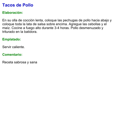 Tacos de Pollo  Elaboración:  En su olla de cocción lenta, coloque las pechugas de pollo hacia abajo y coloque toda la lata de salsa sobre encima. Agregue las cebollas y el maíz. Cocine a fuego alto durante 3-4 horas. Pollo desmenuzado y triturado en la batidora.  Emplatado:  Servir caliente.  Comentario:  Receta sabrosa y sana