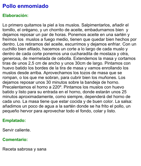 Pollo enmomiado  Elaboración:  Lo primero quitamos la piel a los muslos. Salpimentarlos, añadir el tomillo, el orégano, y un chorrito de aceite, embadurnamos bien  y dejamos reposar un par de horas. Ponemos aceite en una sartén y freímos los  muslos a fuego medio, tienen que quedar bien hechos por dentro. Los retiramos del aceite, escurrimos y dejamos enfriar. Con un cuchillo bien afilado, hacemos un corte a lo largo de cada muslo y dentro de cada corte ponemos una cucharadita de mostaza y otra, generosa, de mermelada de cebolla. Extendemos la masa y cortamos tiras de unos 2,5 cm de ancho y unos 30cm de largo. Pintamos con huevo batido los bordes de la tira de masa y vamos enrollando los muslos desde arriba. Aprovechamos los tozos de masa que se rompan, o los que me sobran, para cubrir bien los muñones. Los dejamos reposar unos 30 minutos sobre la bandeja de horno. Precalentamos el horno a 220º. Pintamos los muslos con huevo batido y listo para su entrada en el horno, donde estarán unos 25 minutos aproximadamente, como siempre, dependerá del horno de cada uno. La masa tiene que estar cocida y de buen color. La salsa: añadimos un poco de agua a la sartén donde se ha frito el pollo, un pequeño hervor para aprovechar todo el fondo, colar y listo.  Emplatado:  Servir caliente.  Comentario:  Receta sabrosa y sana