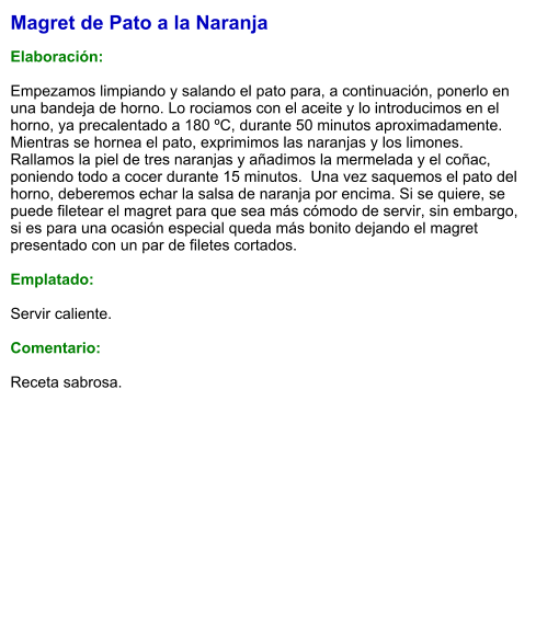 Magret de Pato a la Naranja  Elaboración:  Empezamos limpiando y salando el pato para, a continuación, ponerlo en una bandeja de horno. Lo rociamos con el aceite y lo introducimos en el horno, ya precalentado a 180 ºC, durante 50 minutos aproximadamente. Mientras se hornea el pato, exprimimos las naranjas y los limones. Rallamos la piel de tres naranjas y añadimos la mermelada y el coñac, poniendo todo a cocer durante 15 minutos.  Una vez saquemos el pato del horno, deberemos echar la salsa de naranja por encima. Si se quiere, se puede filetear el magret para que sea más cómodo de servir, sin embargo, si es para una ocasión especial queda más bonito dejando el magret presentado con un par de filetes cortados.  Emplatado:  Servir caliente.  Comentario:  Receta sabrosa.
