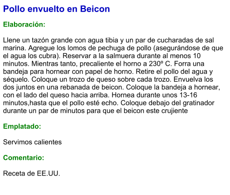 Pollo envuelto en Beicon  Elaboración:  Llene un tazón grande con agua tibia y un par de cucharadas de sal marina. Agregue los lomos de pechuga de pollo (asegurándose de que el agua los cubra). Reservar a la salmuera durante al menos 10 minutos. Mientras tanto, precaliente el horno a 230º C. Forra una bandeja para hornear con papel de horno. Retire el pollo del agua y séquelo. Coloque un trozo de queso sobre cada trozo. Envuelva los dos juntos en una rebanada de beicon. Coloque la bandeja a hornear, con el lado del queso hacia arriba. Hornea durante unos 13-16 minutos,hasta que el pollo esté echo. Coloque debajo del gratinador durante un par de minutos para que el beicon este crujiente  Emplatado:  Servimos calientes  Comentario:  Receta de EE.UU.