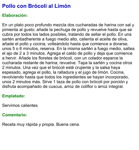 Pollo con Brócoli al Limón  Elaboración:  En un plato poco profundo mezcla dos cucharadas de harina con sal y pimienta al gusto; añade la pechuga de pollo y revuelve hasta que se cubra por todos los lados posibles, tratando de sellar el pollo. En una sartén antiadherente a fuego medio alto, calienta el aceite de oliva, añade el pollo y cocina, volteándolo hasta que comience a dorarse, unos 5 o 6 minutos, reserva. En la misma sartén a fuego medio, saltea el ajo de 2 a 3 minutos. Agrega el caldo de pollo y deja que comience a hervir. Añade los floretes de brócoli, con un colador esparce la cucharada restante de harina; revuelve. Tapa la sartén y cocina otros 2 minutos. Una vez que el brócoli esté crujiente y la salsa haya espesado, agrega el pollo, la ralladura y el jugo de limón. Cocina, revolviendo hasta que todos los ingredientes se hayan incorporado, unos 2 minutos más. Sirve 1 taza de pollo con brócoli por porción y disfruta acompañado de cuscus, arroz de coliflor o arroz integral.  Emplatado:  Servimos calientes  Comentario:  Receta muy rápida y propia. Buena cena.