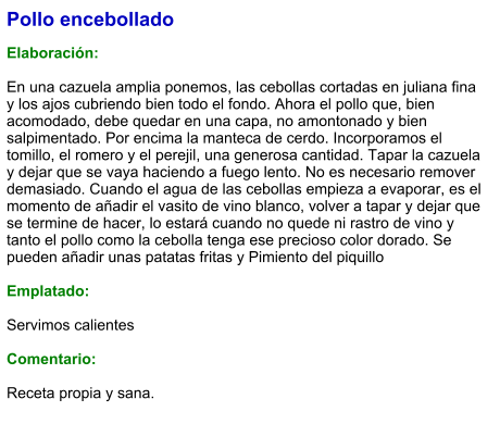 Pollo encebollado  Elaboración:  En una cazuela amplia ponemos, las cebollas cortadas en juliana fina y los ajos cubriendo bien todo el fondo. Ahora el pollo que, bien acomodado, debe quedar en una capa, no amontonado y bien salpimentado. Por encima la manteca de cerdo. Incorporamos el tomillo, el romero y el perejil, una generosa cantidad. Tapar la cazuela y dejar que se vaya haciendo a fuego lento. No es necesario remover demasiado. Cuando el agua de las cebollas empieza a evaporar, es el momento de añadir el vasito de vino blanco, volver a tapar y dejar que se termine de hacer, lo estará cuando no quede ni rastro de vino y tanto el pollo como la cebolla tenga ese precioso color dorado. Se pueden añadir unas patatas fritas y Pimiento del piquillo  Emplatado:  Servimos calientes  Comentario:  Receta propia y sana.