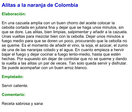 Alitas a la naranja de Colombia  Elaboración:  En una cazuela amplia con un buen chorro del aceite colocar la cebolla cortada en juliana fina y dejar que se haga unos minutos, sin que se dore. Las alitas, bien limpias, salpimentar y añadir a la cazuela. Unas vueltas para mezclar bien con la cebolla. Dejar unos minutos a fuego medio para que se doren un poco, procurando que la cebolla no se queme. Es el momento de añadir el vino, la soja, el azúcar, el zumo de una de las naranjas colado y el agua. En cuanto empieza a hervir bajar el fuego y dejar cocinar a fuego lento-medio, hasta que estén hechas. Por supuesto sin dejar de controlar que no se queme y dando la vuelta a las alitas un par de veces. Tan solo queda servir y disfrutar. Se puede acompañar con un buen arroz blanco.  Emplatado:  Servir caliente.  Comentario:  Receta sabrosa y sana
