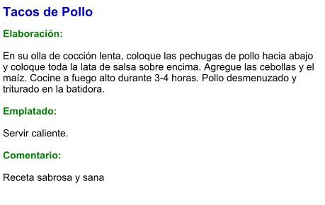 Tacos de Pollo  Elaboración:  En su olla de cocción lenta, coloque las pechugas de pollo hacia abajo y coloque toda la lata de salsa sobre encima. Agregue las cebollas y el maíz. Cocine a fuego alto durante 3-4 horas. Pollo desmenuzado y triturado en la batidora.  Emplatado:  Servir caliente.  Comentario:  Receta sabrosa y sana