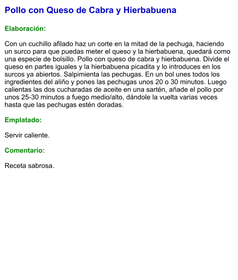 Pollo con Queso de Cabra y Hierbabuena  Elaboración:  Con un cuchillo afilado haz un corte en la mitad de la pechuga, haciendo un surco para que puedas meter el queso y la hierbabuena, quedará como una especie de bolsillo. Pollo con queso de cabra y hierbabuena. Divide el queso en partes iguales y la hierbabuena picadita y lo introduces en los surcos ya abiertos. Salpimienta las pechugas. En un bol unes todos los ingredientes del aliño y pones las pechugas unos 20 o 30 minutos. Luego calientas las dos cucharadas de aceite en una sartén, añade el pollo por unos 25-30 minutos a fuego medio/alto, dándole la vuelta varias veces hasta que las pechugas estén doradas.  Emplatado:  Servir caliente.  Comentario:  Receta sabrosa.