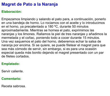 Magret de Pato a la Naranja  Elaboración:  Empezamos limpiando y salando el pato para, a continuación, ponerlo en una bandeja de horno. Lo rociamos con el aceite y lo introducimos en el horno, ya precalentado a 180 ºC, durante 50 minutos aproximadamente. Mientras se hornea el pato, exprimimos las naranjas y los limones. Rallamos la piel de tres naranjas y añadimos la mermelada y el coñac, poniendo todo a cocer durante 15 minutos.  Una vez saquemos el pato del horno, deberemos echar la salsa de naranja por encima. Si se quiere, se puede filetear el magret para que sea más cómodo de servir, sin embargo, si es para una ocasión especial queda más bonito dejando el magret presentado con un par de filetes cortados.  Emplatado:  Servir caliente.  Comentario:  Receta sabrosa.