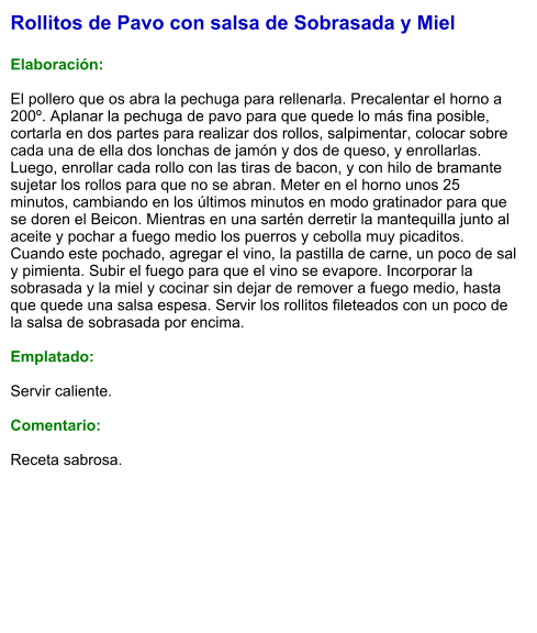 Rollitos de Pavo con salsa de Sobrasada y Miel  Elaboración:  El pollero que os abra la pechuga para rellenarla. Precalentar el horno a 200º. Aplanar la pechuga de pavo para que quede lo más fina posible, cortarla en dos partes para realizar dos rollos, salpimentar, colocar sobre cada una de ella dos lonchas de jamón y dos de queso, y enrollarlas. Luego, enrollar cada rollo con las tiras de bacon, y con hilo de bramante sujetar los rollos para que no se abran. Meter en el horno unos 25 minutos, cambiando en los últimos minutos en modo gratinador para que se doren el Beicon. Mientras en una sartén derretir la mantequilla junto al aceite y pochar a fuego medio los puerros y cebolla muy picaditos. Cuando este pochado, agregar el vino, la pastilla de carne, un poco de sal y pimienta. Subir el fuego para que el vino se evapore. Incorporar la sobrasada y la miel y cocinar sin dejar de remover a fuego medio, hasta que quede una salsa espesa. Servir los rollitos fileteados con un poco de la salsa de sobrasada por encima.  Emplatado:  Servir caliente.  Comentario:  Receta sabrosa.