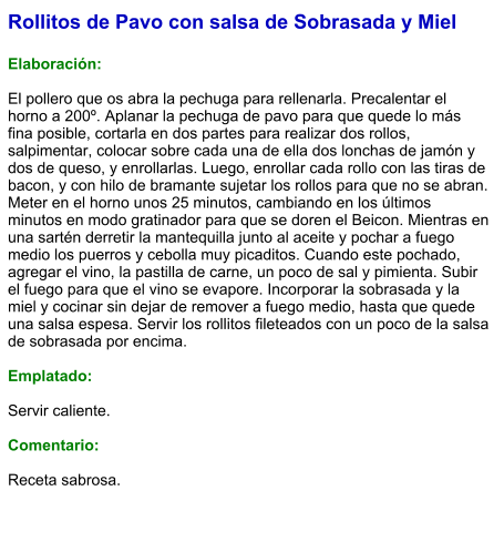 Rollitos de Pavo con salsa de Sobrasada y Miel  Elaboración:  El pollero que os abra la pechuga para rellenarla. Precalentar el horno a 200º. Aplanar la pechuga de pavo para que quede lo más fina posible, cortarla en dos partes para realizar dos rollos, salpimentar, colocar sobre cada una de ella dos lonchas de jamón y dos de queso, y enrollarlas. Luego, enrollar cada rollo con las tiras de bacon, y con hilo de bramante sujetar los rollos para que no se abran. Meter en el horno unos 25 minutos, cambiando en los últimos minutos en modo gratinador para que se doren el Beicon. Mientras en una sartén derretir la mantequilla junto al aceite y pochar a fuego medio los puerros y cebolla muy picaditos. Cuando este pochado, agregar el vino, la pastilla de carne, un poco de sal y pimienta. Subir el fuego para que el vino se evapore. Incorporar la sobrasada y la miel y cocinar sin dejar de remover a fuego medio, hasta que quede una salsa espesa. Servir los rollitos fileteados con un poco de la salsa de sobrasada por encima.  Emplatado:  Servir caliente.  Comentario:  Receta sabrosa.